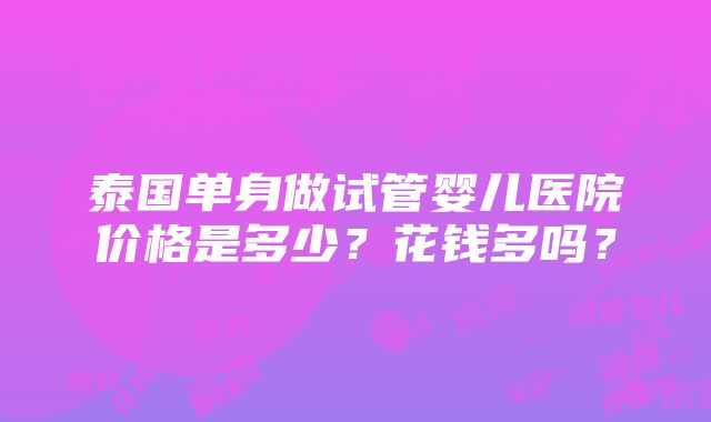 泰国单身做试管婴儿医院价格是多少？花钱多吗？