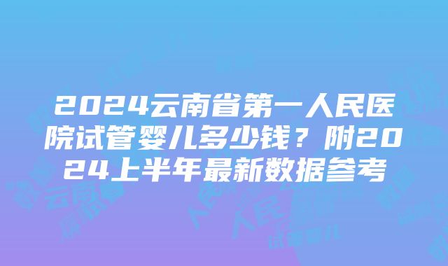 2024云南省第一人民医院试管婴儿多少钱？附2024上半年最新数据参考