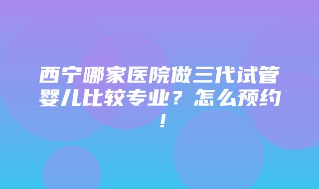 西宁哪家医院做三代试管婴儿比较专业？怎么预约！