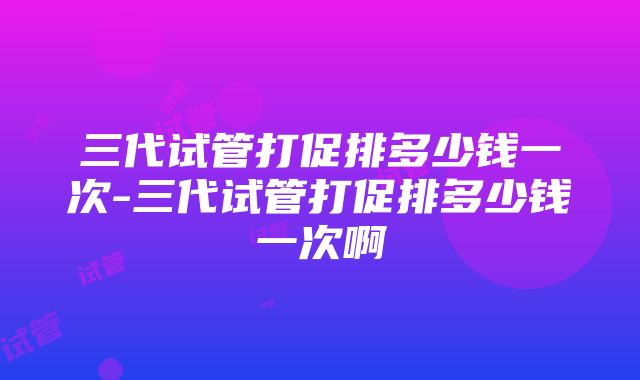 三代试管打促排多少钱一次-三代试管打促排多少钱一次啊