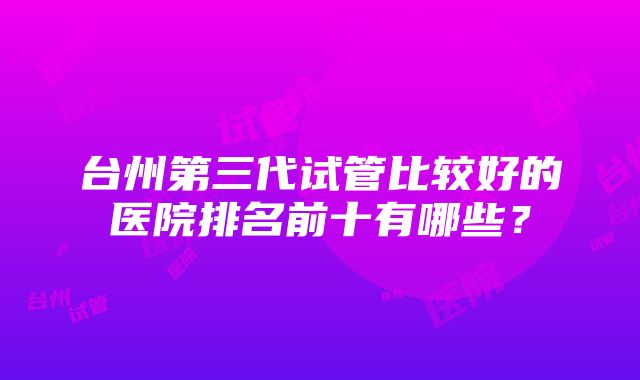 台州第三代试管比较好的医院排名前十有哪些？