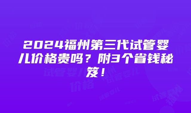 2024福州第三代试管婴儿价格贵吗？附3个省钱秘笈！