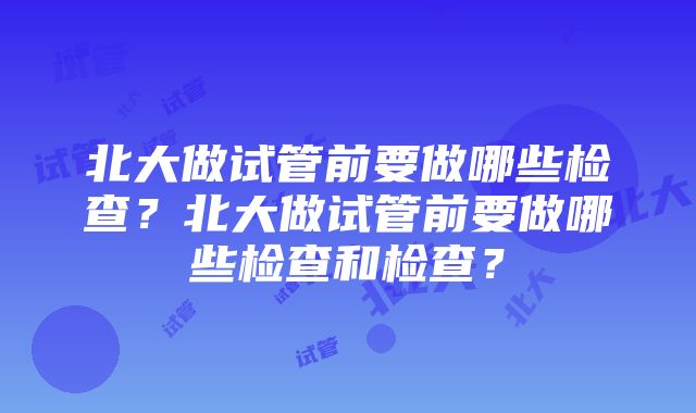 北大做试管前要做哪些检查？北大做试管前要做哪些检查和检查？