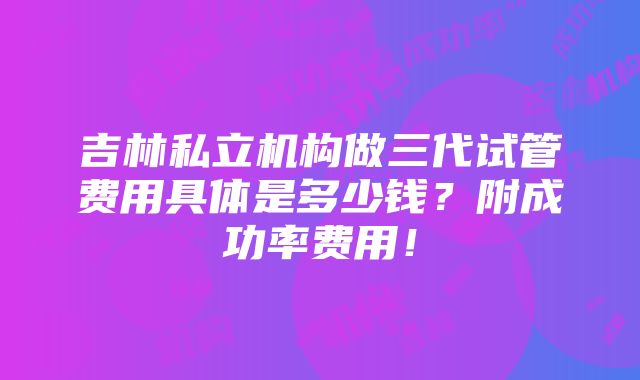 吉林私立机构做三代试管费用具体是多少钱？附成功率费用！