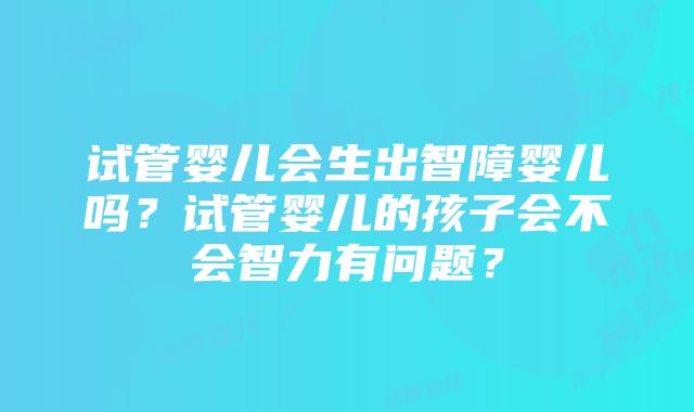 试管婴儿会生出智障婴儿吗？试管婴儿的孩子会不会智力有问题？