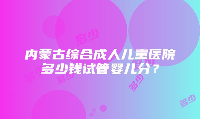 内蒙古综合成人儿童医院多少钱试管婴儿分？