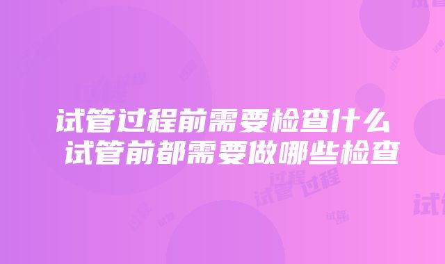 试管过程前需要检查什么 试管前都需要做哪些检查