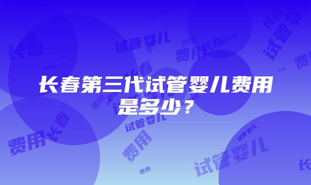 长春第三代试管婴儿费用是多少？