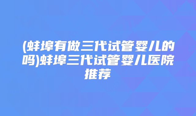 (蚌埠有做三代试管婴儿的吗)蚌埠三代试管婴儿医院推荐