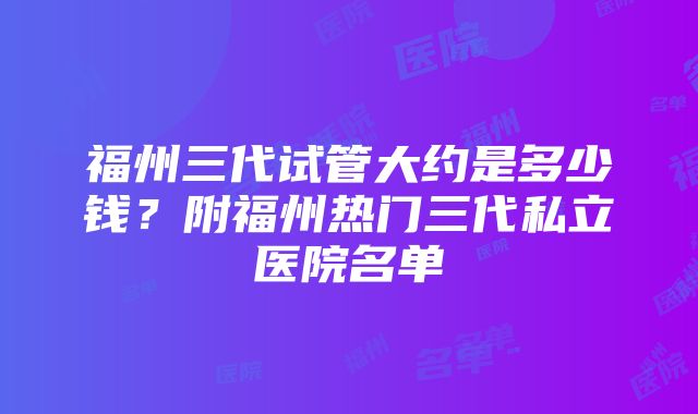 福州三代试管大约是多少钱？附福州热门三代私立医院名单