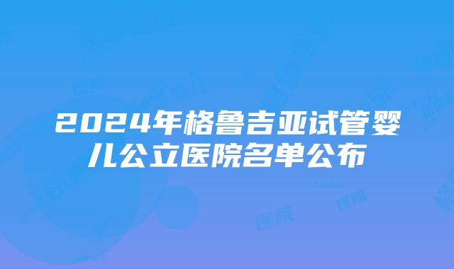 2024年格鲁吉亚试管婴儿公立医院名单公布