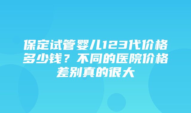 保定试管婴儿123代价格多少钱？不同的医院价格差别真的很大