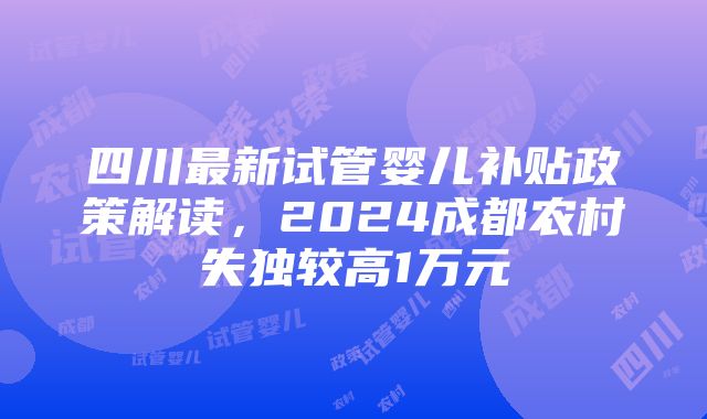 四川最新试管婴儿补贴政策解读，2024成都农村失独较高1万元