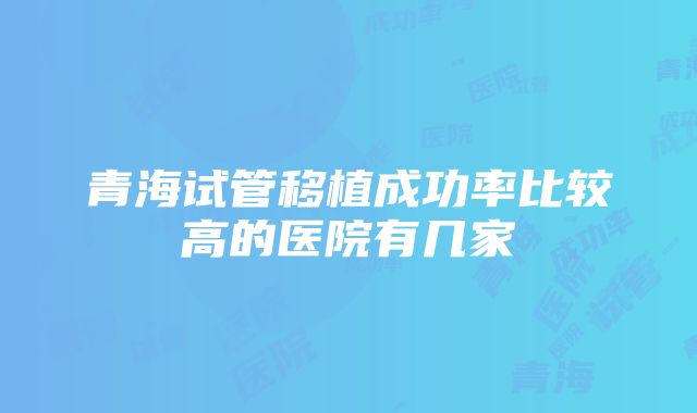 青海试管移植成功率比较高的医院有几家