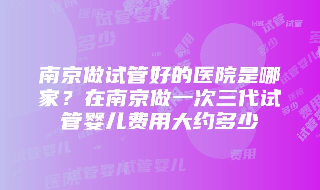 南京做试管好的医院是哪家？在南京做一次三代试管婴儿费用大约多少