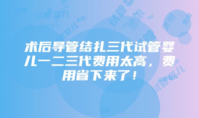 术后导管结扎三代试管婴儿一二三代费用太高，费用省下来了！