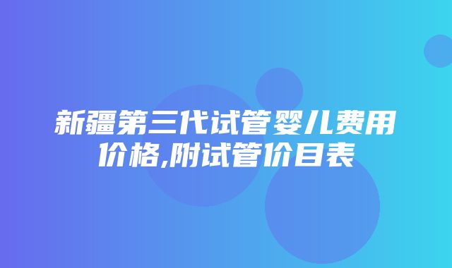 新疆第三代试管婴儿费用价格,附试管价目表