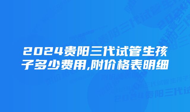 2024贵阳三代试管生孩子多少费用,附价格表明细