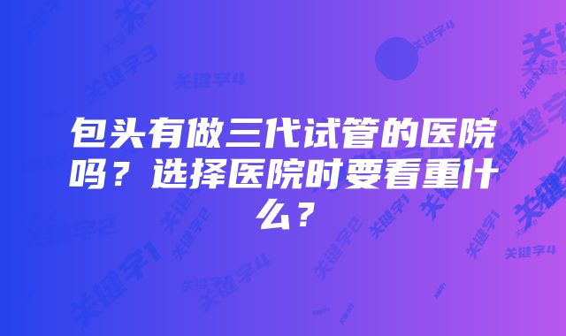 包头有做三代试管的医院吗？选择医院时要看重什么？