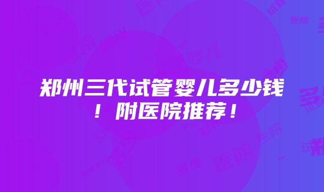 郑州三代试管婴儿多少钱！附医院推荐！