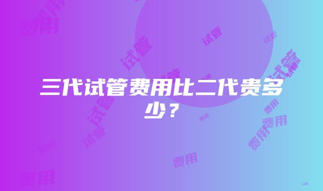 三代试管费用比二代贵多少？