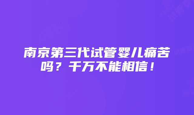 南京第三代试管婴儿痛苦吗？千万不能相信！