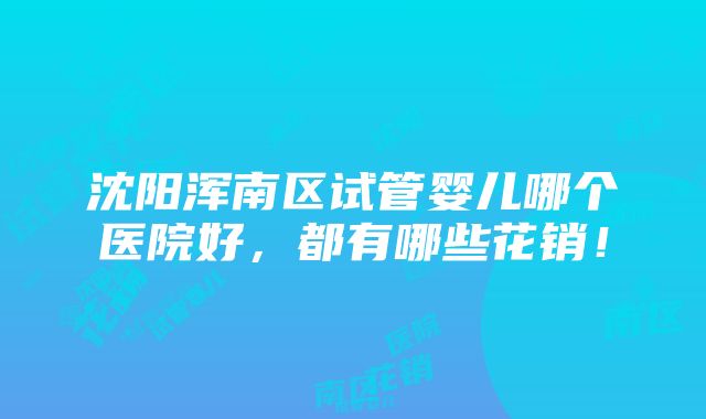 沈阳浑南区试管婴儿哪个医院好，都有哪些花销！