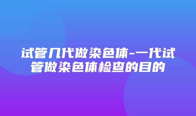 试管几代做染色体-一代试管做染色体检查的目的