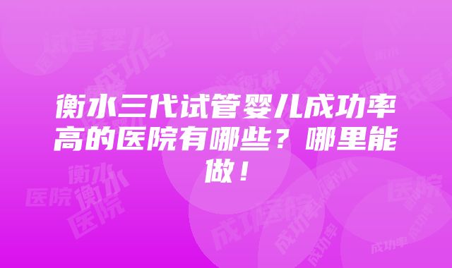 衡水三代试管婴儿成功率高的医院有哪些？哪里能做！