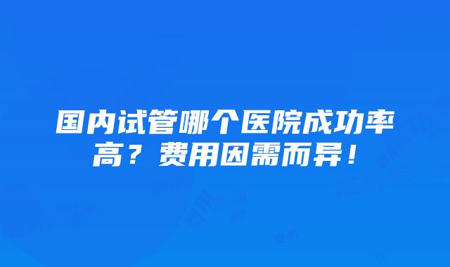 国内试管哪个医院成功率高？费用因需而异！