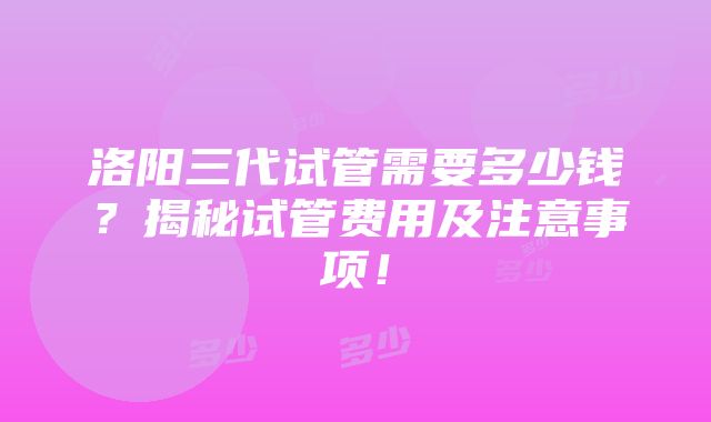 洛阳三代试管需要多少钱？揭秘试管费用及注意事项！