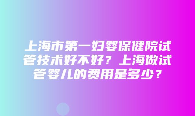 上海市第一妇婴保健院试管技术好不好？上海做试管婴儿的费用是多少？