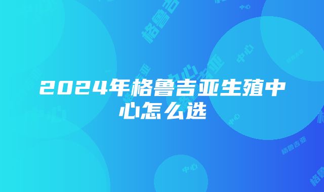 2024年格鲁吉亚生殖中心怎么选