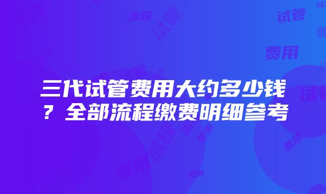 三代试管费用大约多少钱？全部流程缴费明细参考