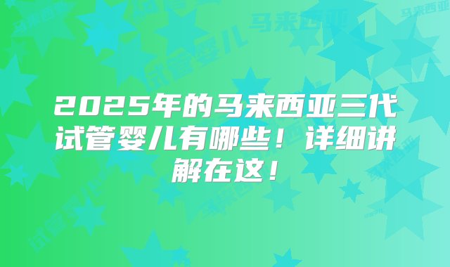 2025年的马来西亚三代试管婴儿有哪些！详细讲解在这！