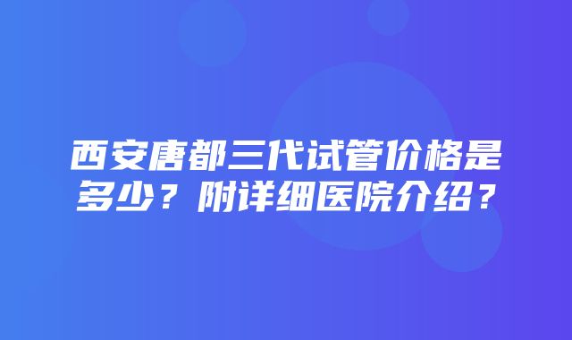 西安唐都三代试管价格是多少？附详细医院介绍？