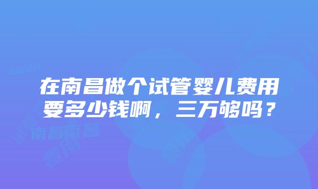 在南昌做个试管婴儿费用要多少钱啊，三万够吗？