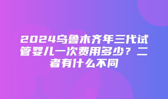 2024乌鲁木齐年三代试管婴儿一次费用多少？二者有什么不同