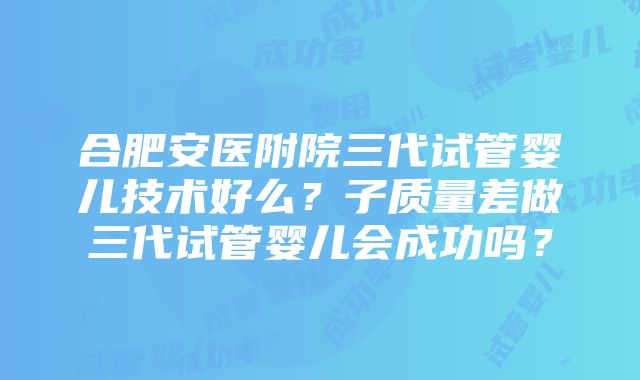 合肥安医附院三代试管婴儿技术好么？子质量差做三代试管婴儿会成功吗？