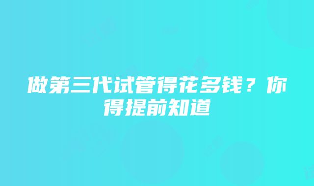 做第三代试管得花多钱？你得提前知道