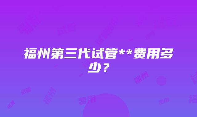 福州第三代试管**费用多少？