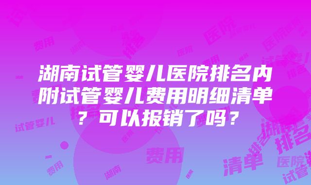 湖南试管婴儿医院排名内附试管婴儿费用明细清单？可以报销了吗？