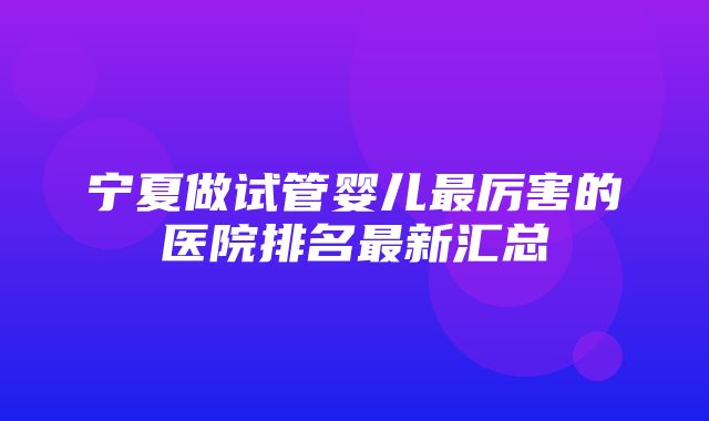 宁夏做试管婴儿最厉害的医院排名最新汇总