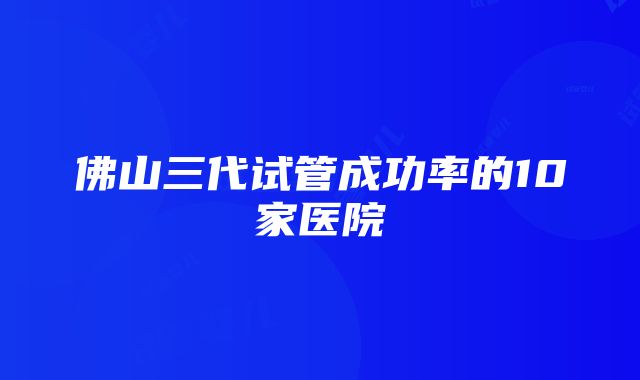 佛山三代试管成功率的10家医院