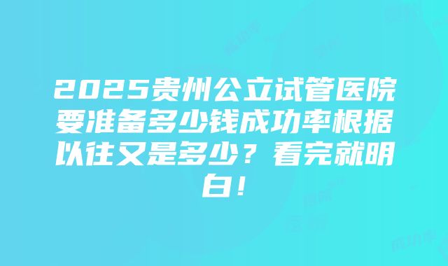 2025贵州公立试管医院要准备多少钱成功率根据以往又是多少？看完就明白！