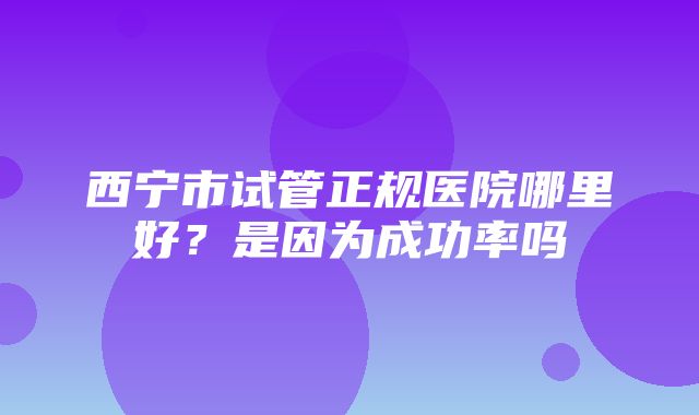 西宁市试管正规医院哪里好？是因为成功率吗