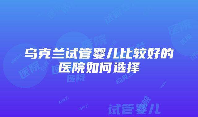 乌克兰试管婴儿比较好的医院如何选择