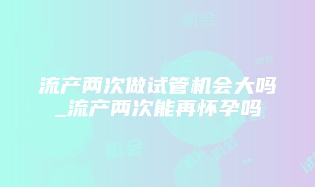 流产两次做试管机会大吗_流产两次能再怀孕吗