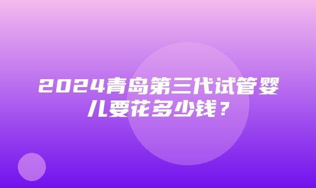 2024青岛第三代试管婴儿要花多少钱？