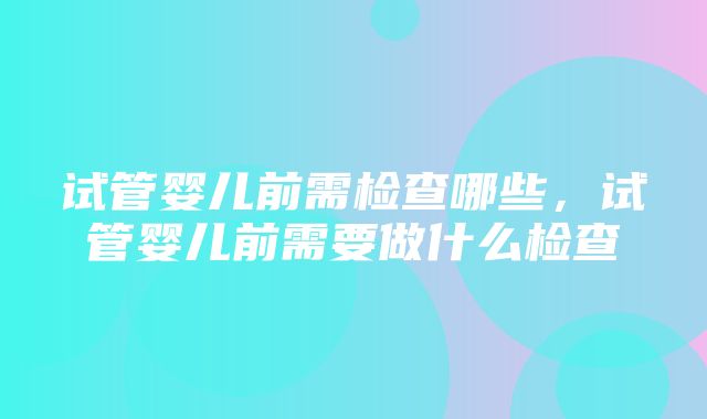 试管婴儿前需检查哪些，试管婴儿前需要做什么检查